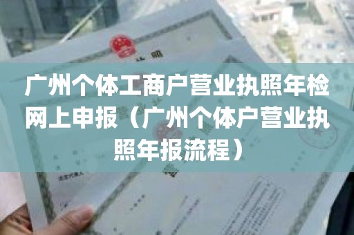 广州个体工商户营业执照年检网上申报（广州个体户营业执照年报流程）