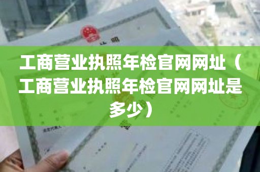 工商营业执照年检官网网址（工商营业执照年检官网网址是多少）