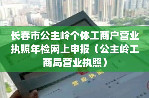 长春市公主岭个体工商户营业执照年检网上申报（公主岭工商局营业执照）