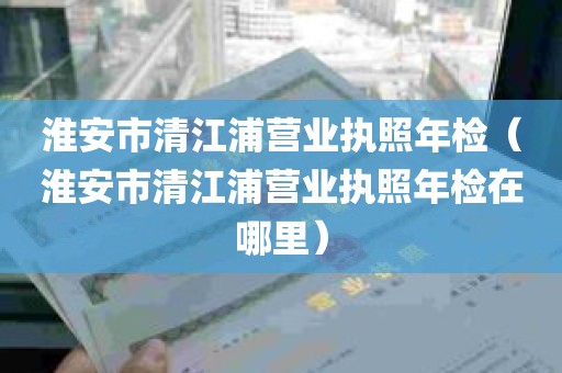 淮安市清江浦营业执照年检（淮安市清江浦营业执照年检在哪里）