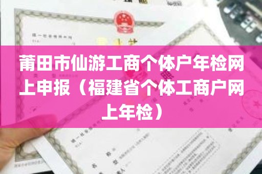 莆田市仙游工商个体户年检网上申报（福建省个体工商户网上年检）