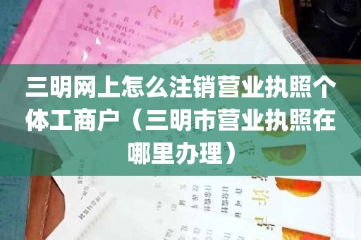 三明网上怎么注销营业执照个体工商户（三明市营业执照在哪里办理）