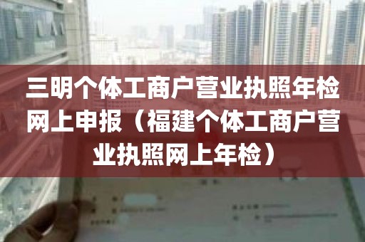 三明个体工商户营业执照年检网上申报（福建个体工商户营业执照网上年检）