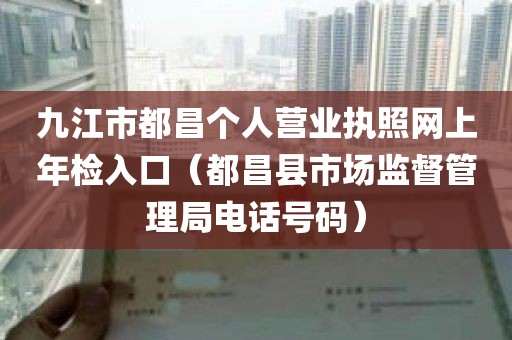 九江市都昌个人营业执照网上年检入口（都昌县市场监督管理局电话号码）