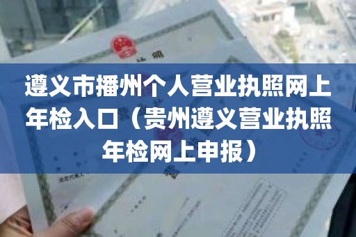 遵义市播州个人营业执照网上年检入口（贵州遵义营业执照年检网上申报）