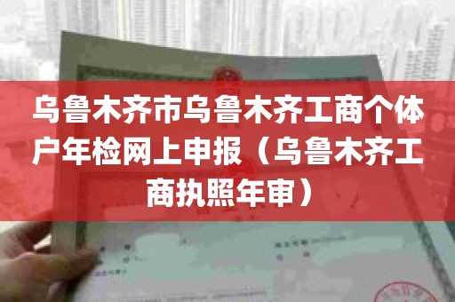 乌鲁木齐市乌鲁木齐工商个体户年检网上申报（乌鲁木齐工商执照年审）