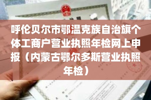 呼伦贝尔市鄂温克族自治旗个体工商户营业执照年检网上申报（内蒙古鄂尔多斯营业执照年检）