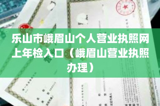 乐山市峨眉山个人营业执照网上年检入口（峨眉山营业执照办理）