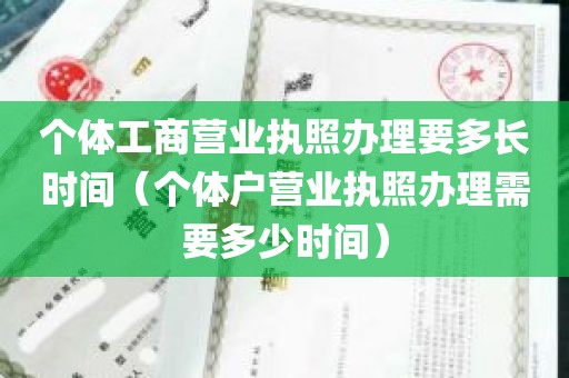 个体工商营业执照办理要多长时间（个体户营业执照办理需要多少时间）