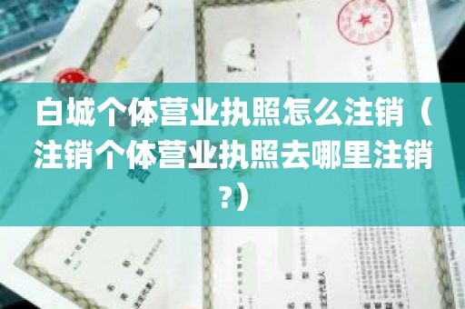 白城个体营业执照怎么注销（注销个体营业执照去哪里注销?）