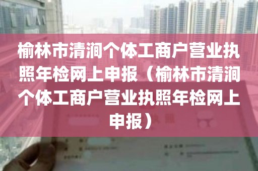 榆林市清涧个体工商户营业执照年检网上申报（榆林市清涧个体工商户营业执照年检网上申报）