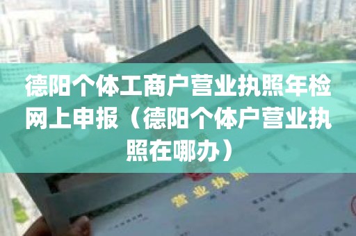 德阳个体工商户营业执照年检网上申报（德阳个体户营业执照在哪办）