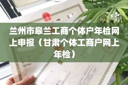 兰州市皋兰工商个体户年检网上申报（甘肃个体工商户网上年检）