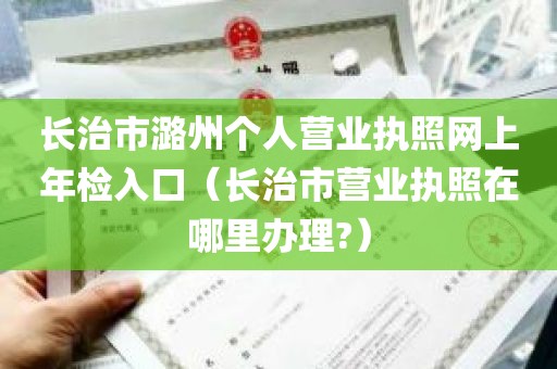 长治市潞州个人营业执照网上年检入口（长治市营业执照在哪里办理?）