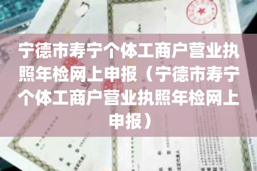 宁德市寿宁个体工商户营业执照年检网上申报（宁德市寿宁个体工商户营业执照年检网上申报）