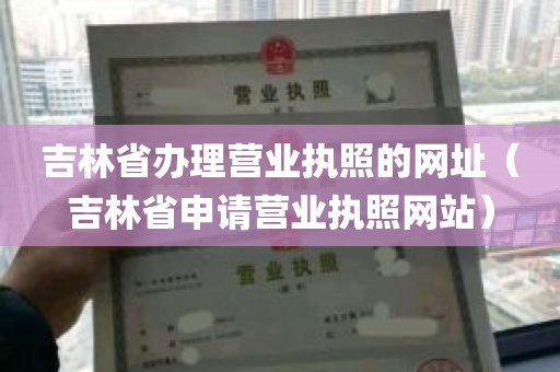 吉林省办理营业执照的网址（吉林省申请营业执照网站）