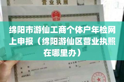 绵阳市游仙工商个体户年检网上申报（绵阳游仙区营业执照在哪里办）