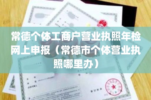 常德个体工商户营业执照年检网上申报（常德市个体营业执照哪里办）