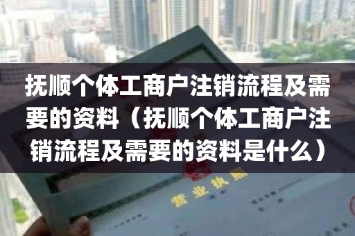 抚顺个体工商户注销流程及需要的资料（抚顺个体工商户注销流程及需要的资料是什么）