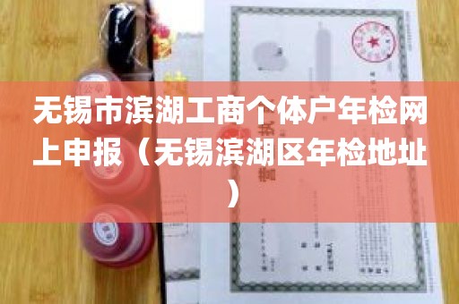 无锡市滨湖工商个体户年检网上申报（无锡滨湖区年检地址）