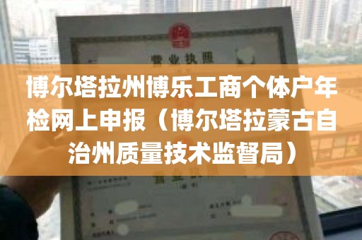 博尔塔拉州博乐工商个体户年检网上申报（博尔塔拉蒙古自治州质量技术监督局）