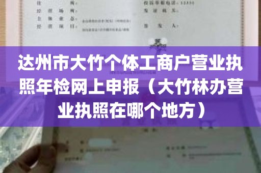 达州市大竹个体工商户营业执照年检网上申报（大竹林办营业执照在哪个地方）