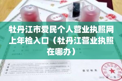 牡丹江市爱民个人营业执照网上年检入口（牡丹江营业执照在哪办）