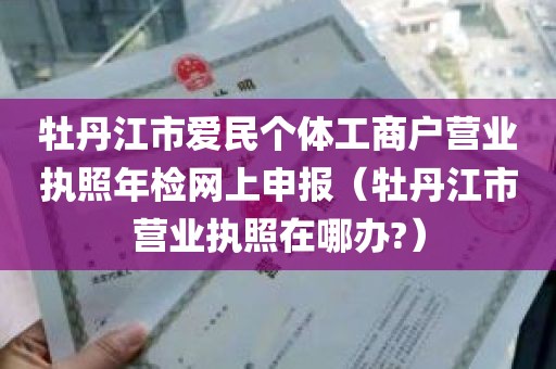 牡丹江市爱民个体工商户营业执照年检网上申报（牡丹江市营业执照在哪办?）