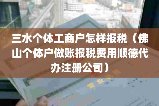 三水个体工商户怎样报税（佛山个体户做账报税费用顺德代办注册公司）