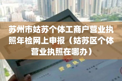 苏州市姑苏个体工商户营业执照年检网上申报（姑苏区个体营业执照在哪办）