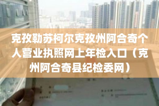 克孜勒苏柯尔克孜州阿合奇个人营业执照网上年检入口（克州阿合奇县纪检委网）