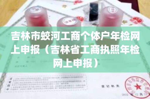 吉林市蛟河工商个体户年检网上申报（吉林省工商执照年检网上申报）