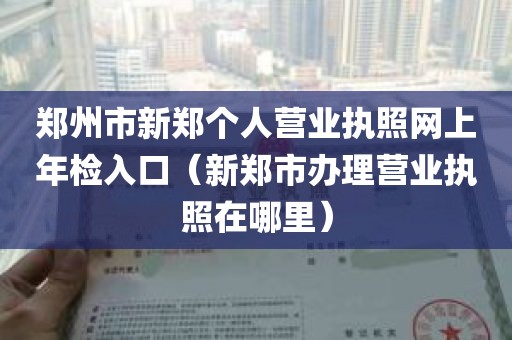 郑州市新郑个人营业执照网上年检入口（新郑市办理营业执照在哪里）