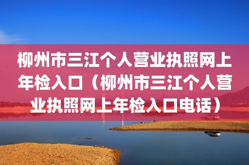 柳州市三江个人营业执照网上年检入口（柳州市三江个人营业执照网上年检入口电话）