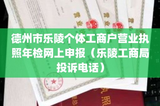 德州市乐陵个体工商户营业执照年检网上申报（乐陵工商局投诉电话）