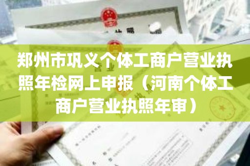 郑州市巩义个体工商户营业执照年检网上申报（河南个体工商户营业执照年审）