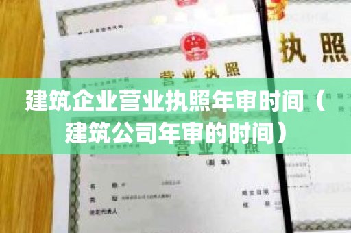 建筑企业营业执照年审时间（建筑公司年审的时间）