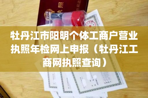 牡丹江市阳明个体工商户营业执照年检网上申报（牡丹江工商网执照查询）