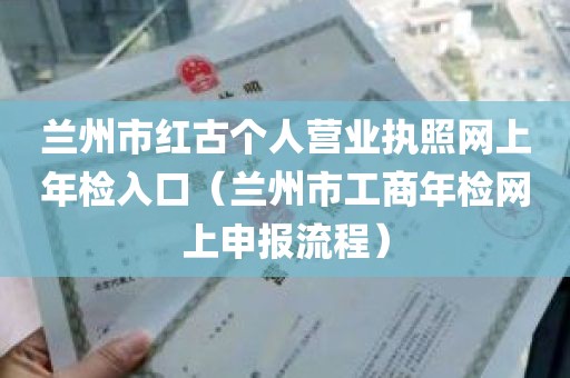 兰州市红古个人营业执照网上年检入口（兰州市工商年检网上申报流程）