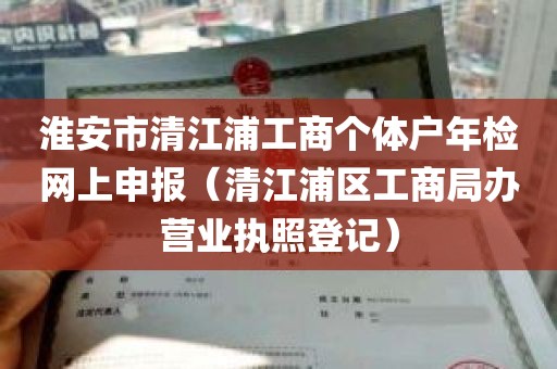 淮安市清江浦工商个体户年检网上申报（清江浦区工商局办营业执照登记）