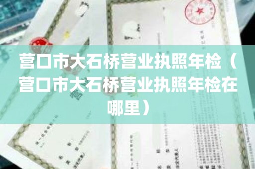 营口市大石桥营业执照年检（营口市大石桥营业执照年检在哪里）