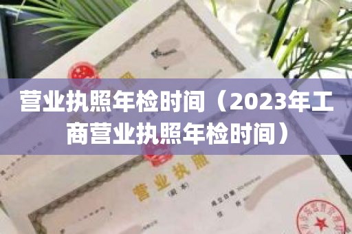 营业执照年检时间（2023年工商营业执照年检时间）