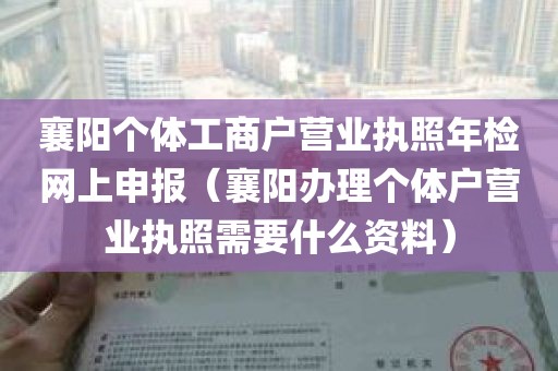 襄阳个体工商户营业执照年检网上申报（襄阳办理个体户营业执照需要什么资料）