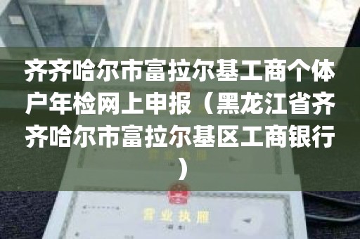 齐齐哈尔市富拉尔基工商个体户年检网上申报（黑龙江省齐齐哈尔市富拉尔基区工商银行）