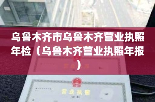 乌鲁木齐市乌鲁木齐营业执照年检（乌鲁木齐营业执照年报）