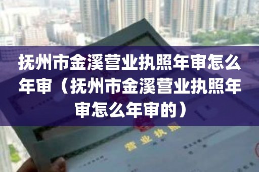 抚州市金溪营业执照年审怎么年审（抚州市金溪营业执照年审怎么年审的）