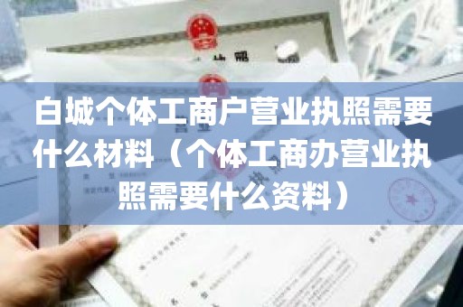 白城个体工商户营业执照需要什么材料（个体工商办营业执照需要什么资料）