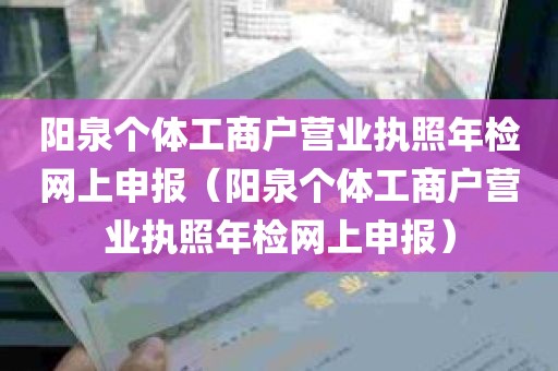 阳泉个体工商户营业执照年检网上申报（阳泉个体工商户营业执照年检网上申报）