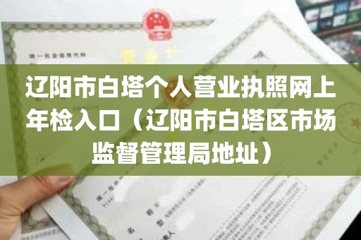 辽阳市白塔个人营业执照网上年检入口（辽阳市白塔区市场监督管理局地址）