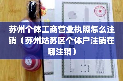 苏州个体工商营业执照怎么注销（苏州姑苏区个体户注销在哪注销）